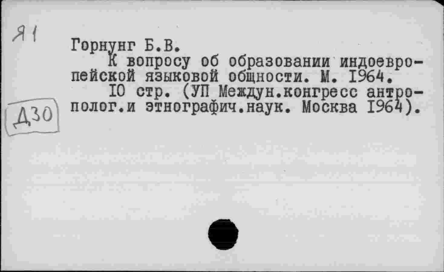 ﻿Горнунг Б.В.
К вопросу об образовании индоевро пейской языковой общности. М. 1964.
10 стр. (УП Междун.конгресс антро полог.и этнографии.наук. Москва 1964)